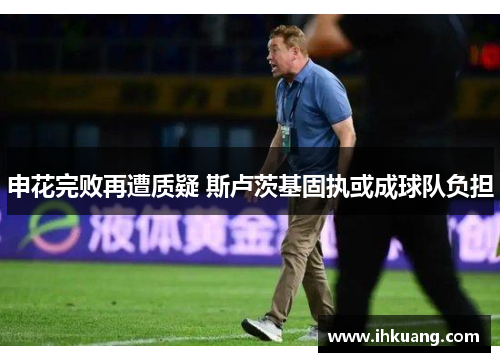 申花完败再遭质疑 斯卢茨基固执或成球队负担