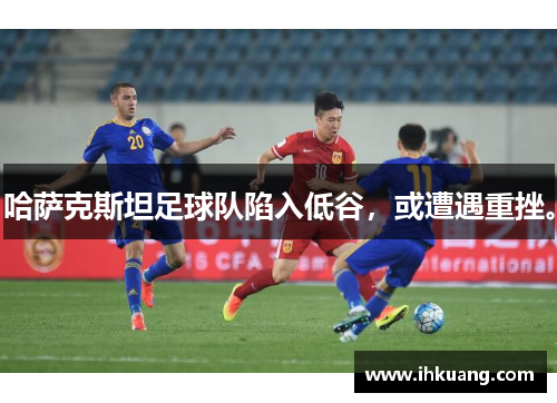 哈萨克斯坦足球队陷入低谷，或遭遇重挫。